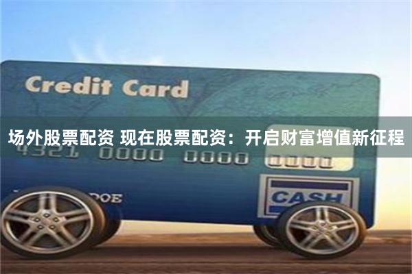 场外股票配资 现在股票配资：开启财富增值新征程