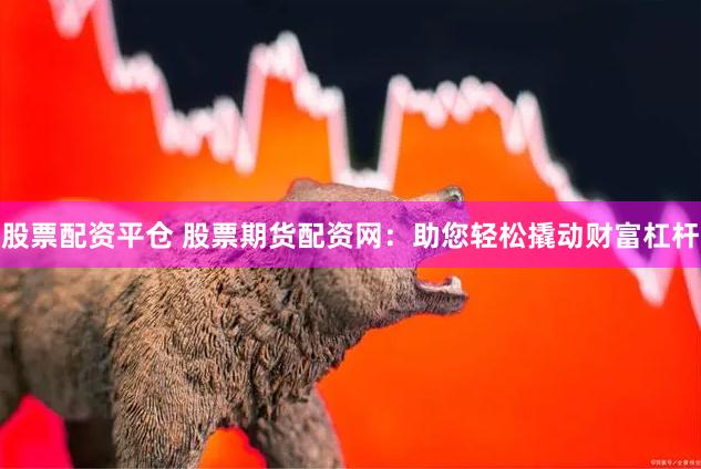 股票配资平仓 股票期货配资网：助您轻松撬动财富杠杆