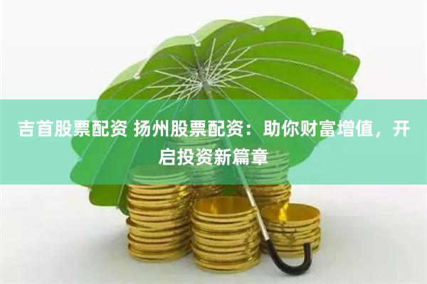 吉首股票配资 扬州股票配资：助你财富增值，开启投资新篇章