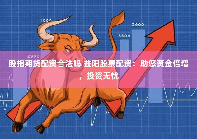 股指期货配资合法吗 益阳股票配资：助您资金倍增，投资无忧