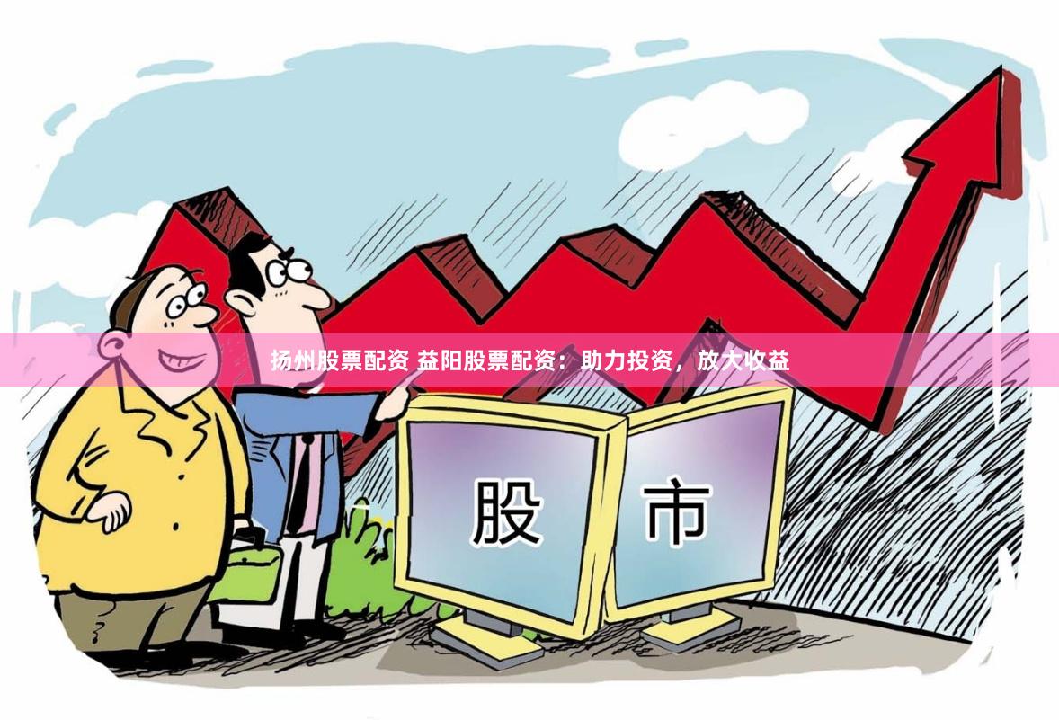 扬州股票配资 益阳股票配资：助力投资，放大收益