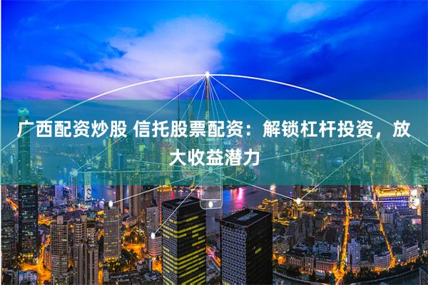 广西配资炒股 信托股票配资：解锁杠杆投资，放大收益潜力