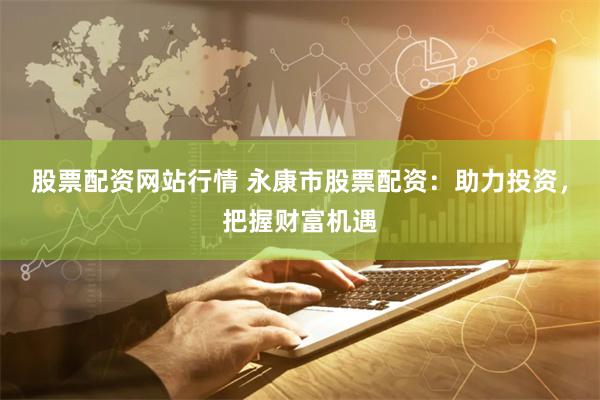 股票配资网站行情 永康市股票配资：助力投资，把握财富机遇