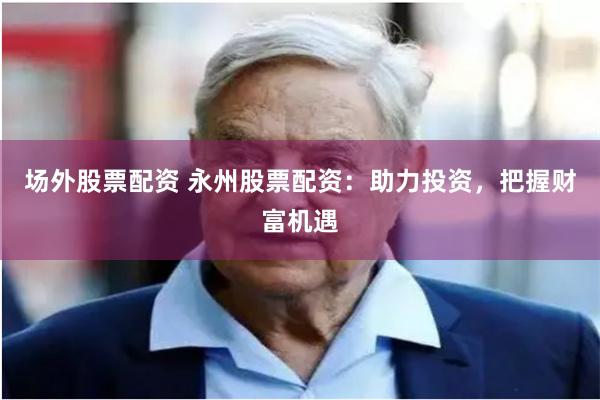 场外股票配资 永州股票配资：助力投资，把握财富机遇