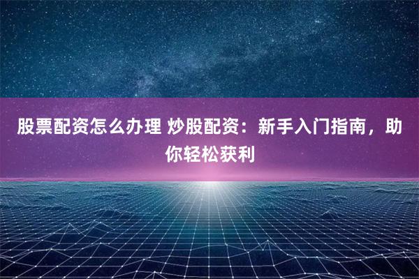 股票配资怎么办理 炒股配资：新手入门指南，助你轻松获利