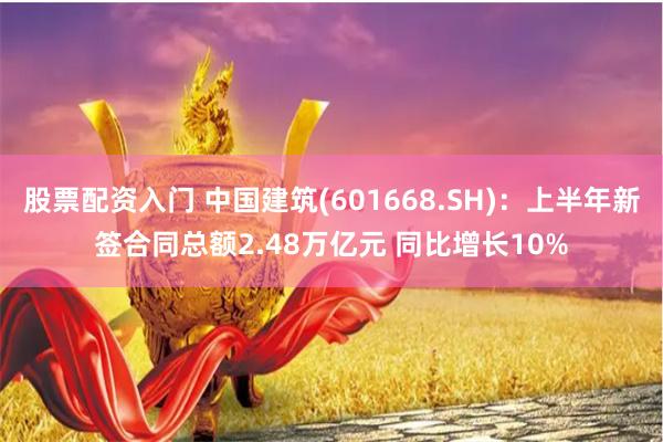 股票配资入门 中国建筑(601668.SH)：上半年新签合同总额2.48万亿元 同比增长10%