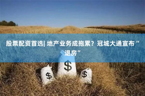 股票配资首选| 地产业务成拖累？冠城大通宣布“退房”