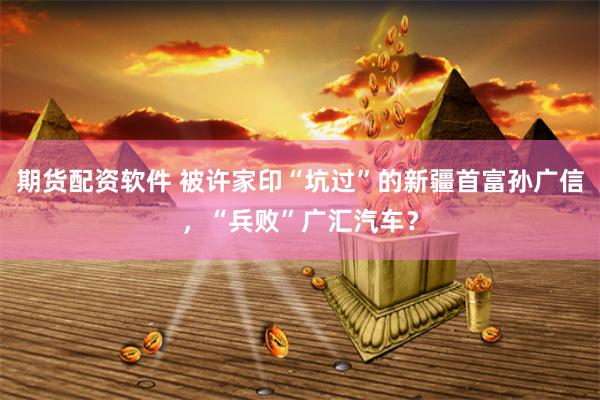 期货配资软件 被许家印“坑过”的新疆首富孙广信，“兵败”广汇汽车？