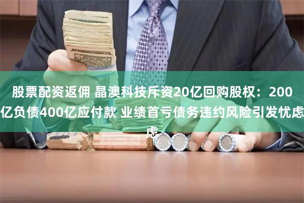 股票配资返佣 晶澳科技斥资20亿回购股权：200亿负债400亿应付款 业绩首亏债务违约风险引发忧虑