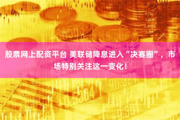 股票网上配资平台 美联储降息进入“决赛圈”，市场特别关注这一变化！