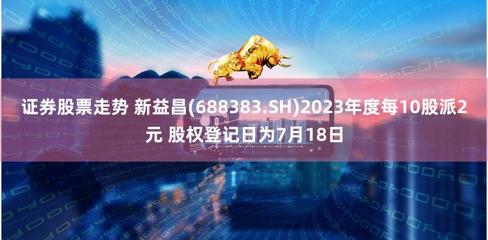 证券股票走势 新益昌(688383.SH)2023年度每10股派2元 股权登记日为7月18日