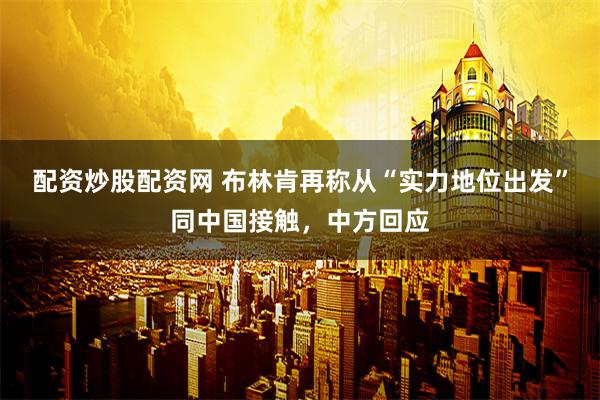 配资炒股配资网 布林肯再称从“实力地位出发”同中国接触，中方回应