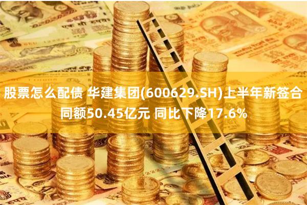 股票怎么配债 华建集团(600629.SH)上半年新签合同额50.45亿元 同比下降17.6%