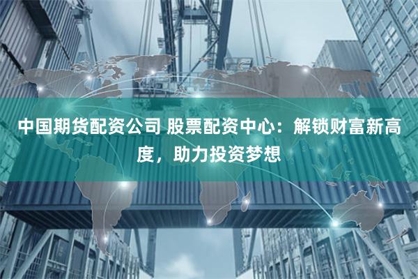 中国期货配资公司 股票配资中心：解锁财富新高度，助力投资梦想