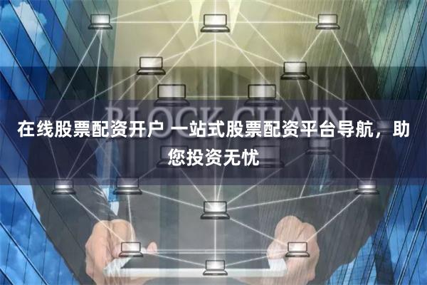 在线股票配资开户 一站式股票配资平台导航，助您投资无忧