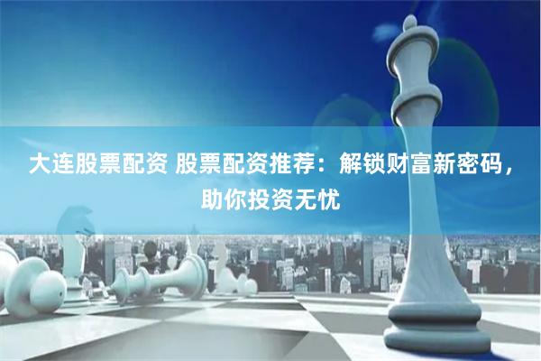 大连股票配资 股票配资推荐：解锁财富新密码，助你投资无忧