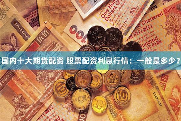 国内十大期货配资 股票配资利息行情：一般是多少？