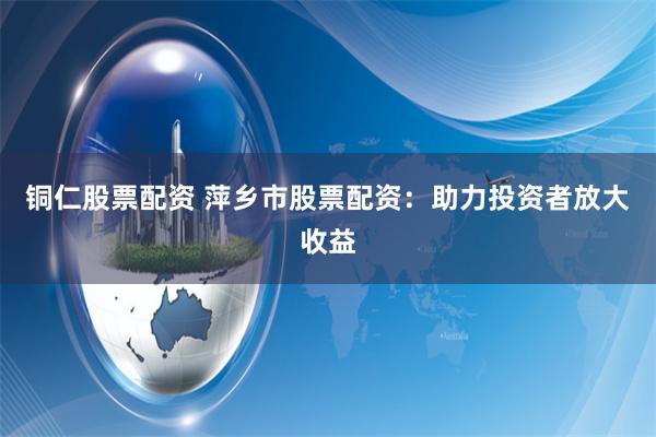 铜仁股票配资 萍乡市股票配资：助力投资者放大收益