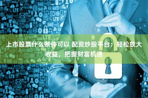 上市股票什么条件可以 配资炒股平台：轻松放大收益，把握财富机遇