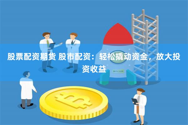 股票配资期货 股市配资：轻松撬动资金，放大投资收益