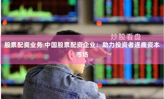 股票配资业务 中国股票配资企业：助力投资者逐鹿资本市场