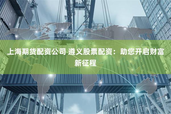上海期货配资公司 遵义股票配资：助您开启财富新征程