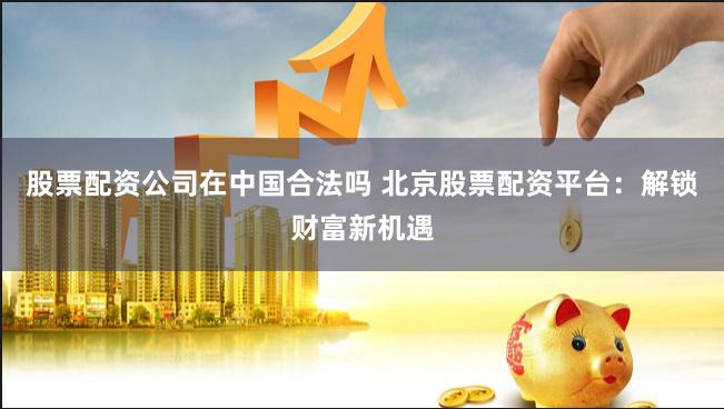股票配资公司在中国合法吗 北京股票配资平台:解锁财富新机遇