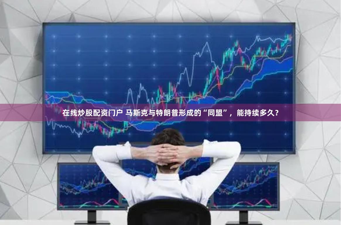在线炒股配资门户 马斯克与特朗普形成的“同盟”,能持续多久?