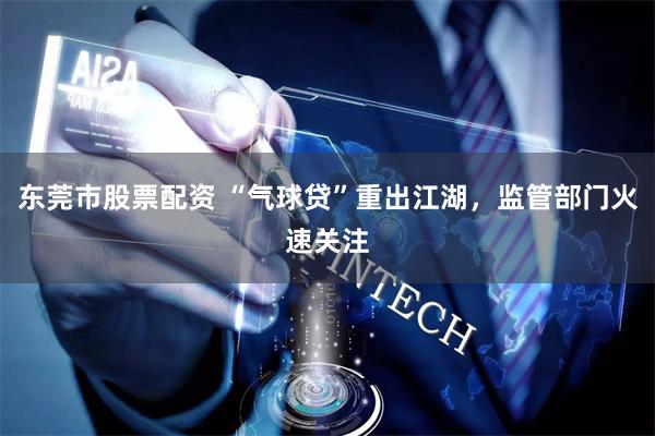东莞市股票配资 “气球贷”重出江湖，监管部门火速关注