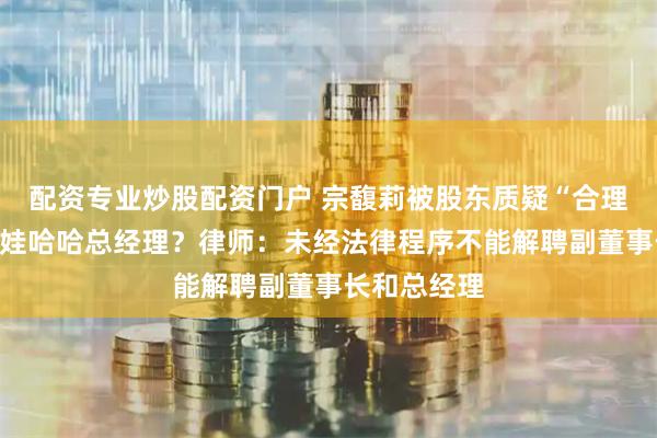 配资专业炒股配资门户 宗馥莉被股东质疑“合理性”，卸任娃哈哈总经理？律师：未经法律程序不能解聘副董事长和总经理