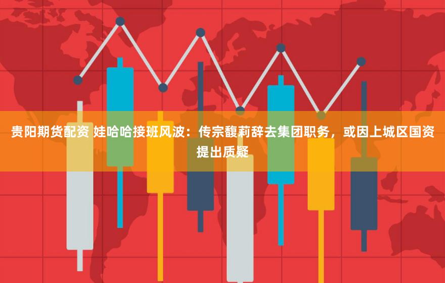 贵阳期货配资 娃哈哈接班风波:传宗馥莉辞去集团职务,或因上城区国资提出质疑