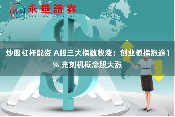 炒股杠杆配资 A股三大指数收涨：创业板指涨逾1% 光刻机概念股大涨