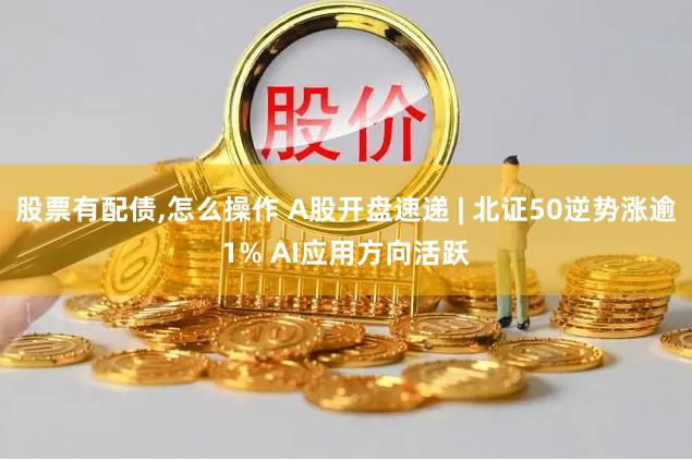 股票有配债,怎么操作 A股开盘速递 | 北证50逆势涨逾1% AI应用方向活跃