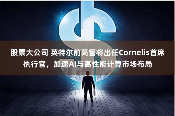 股票大公司 英特尔前高管将出任Cornelis首席执行官，加速AI与高性能计算市场布局