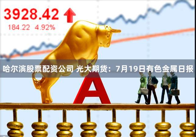 哈尔滨股票配资公司 光大期货：7月19日有色金属日报