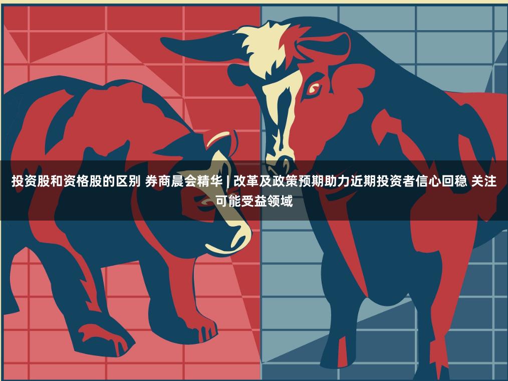 投资股和资格股的区别 券商晨会精华 | 改革及政策预期助力近期投资者信心回稳 关注可能受益领域