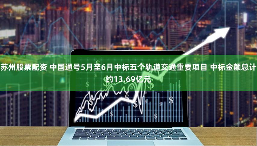 苏州股票配资 中国通号5月至6月中标五个轨道交通重要项目 中标金额总计约13.69亿元