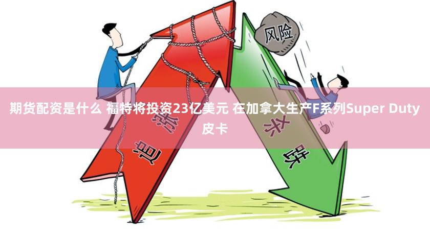 期货配资是什么 福特将投资23亿美元 在加拿大生产F系列Super Duty皮卡