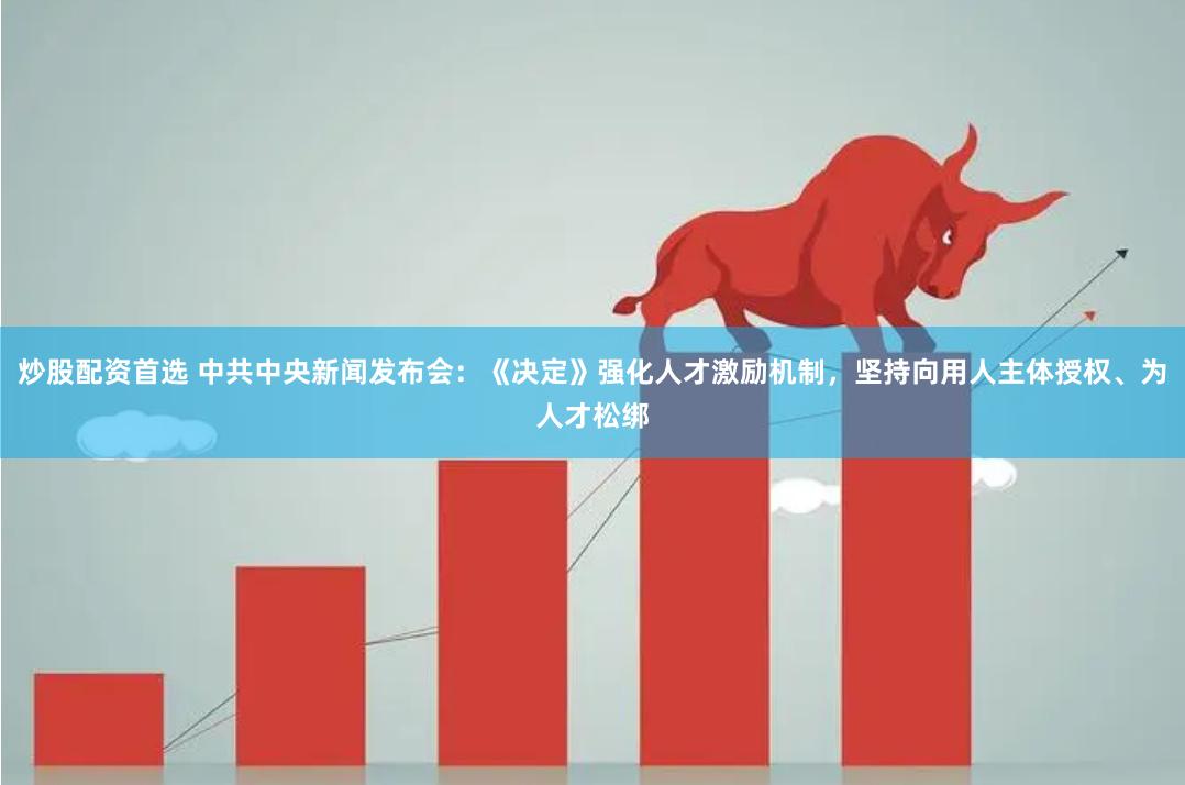 炒股配资首选 中共中央新闻发布会：《决定》强化人才激励机制，坚持向用人主体授权、为人才松绑