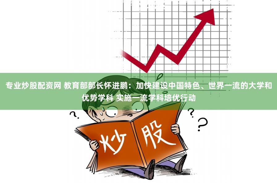 专业炒股配资网 教育部部长怀进鹏：加快建设中国特色、世界一流的大学和优势学科 实施一流学科培优行动