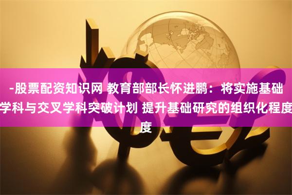 -股票配资知识网 教育部部长怀进鹏：将实施基础学科与交叉学科突破计划 提升基础研究的组织化程度