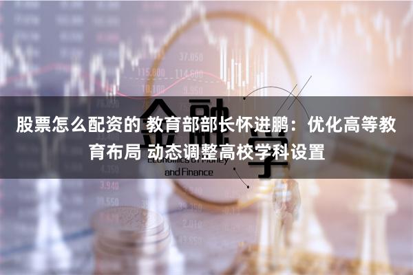 股票怎么配资的 教育部部长怀进鹏：优化高等教育布局 动态调整高校学科设置