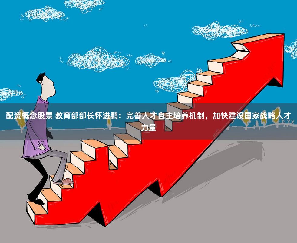 配资概念股票 教育部部长怀进鹏:完善人才自主培养机制,加快建设国家战略人才力量