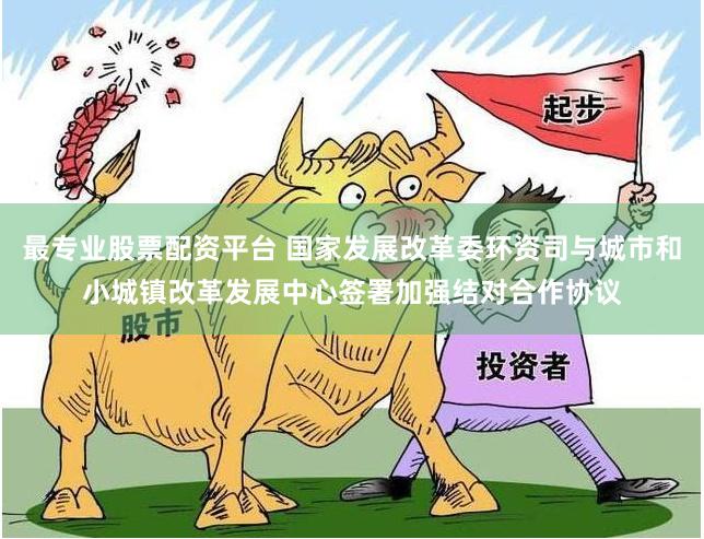 最专业股票配资平台 国家发展改革委环资司与城市和小城镇改革发展中心签署加强结对合作协议
