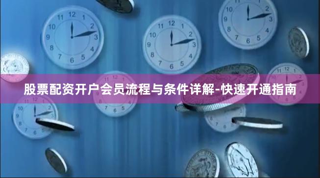 股票配资开户会员流程与条件详解-快速开通指南