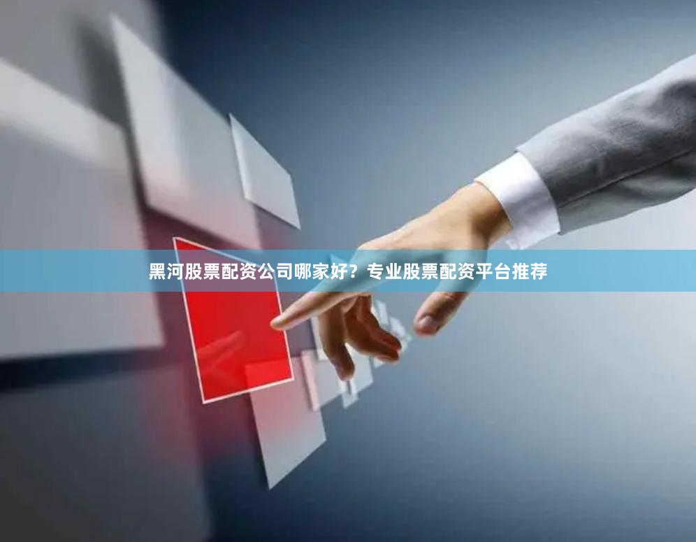 黑河股票配资公司哪家好？专业股票配资平台推荐