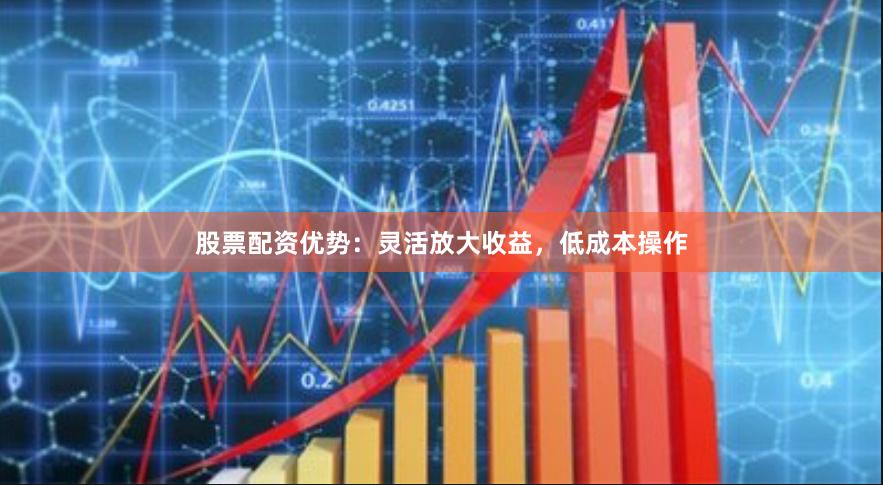 股票配资优势：灵活放大收益，低成本操作