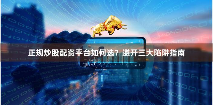 正规炒股配资平台如何选？避开三大陷阱指南