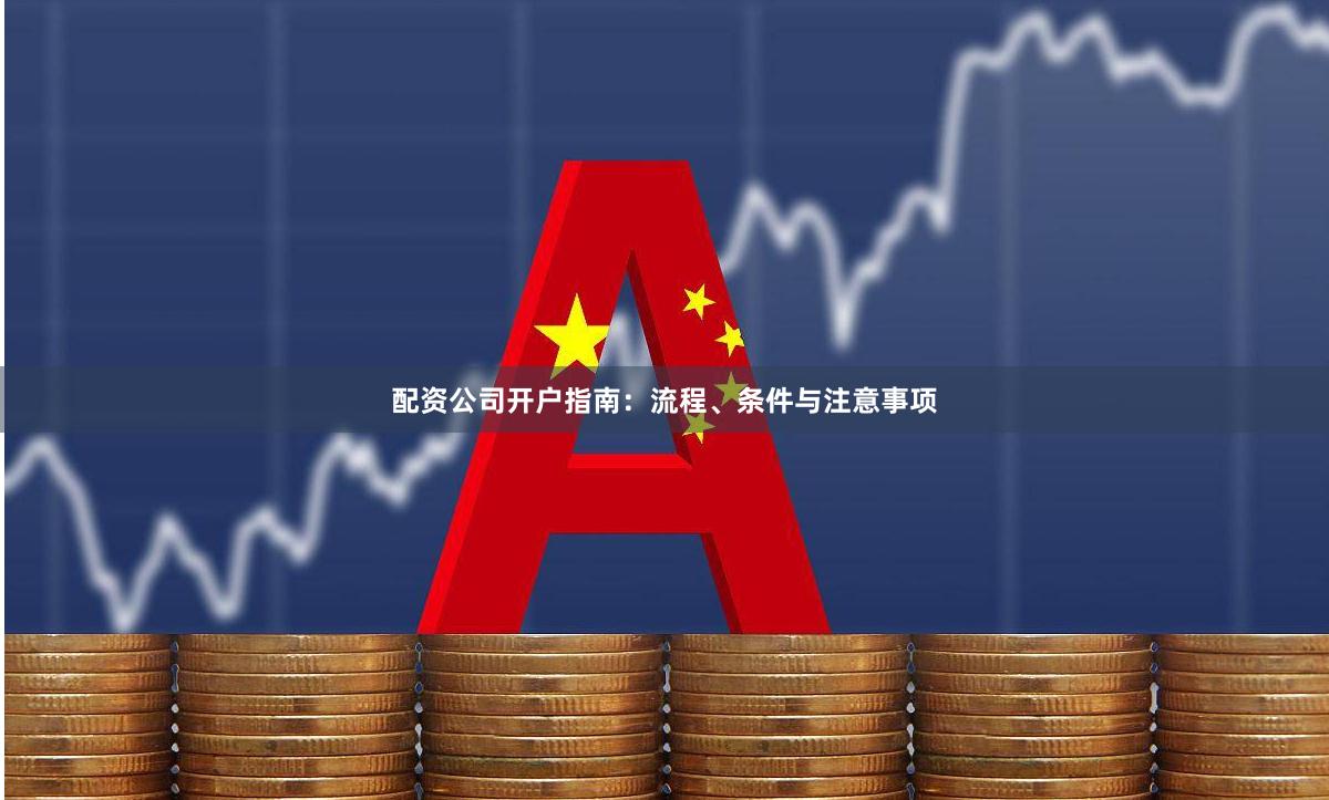 配资公司开户指南：流程、条件与注意事项